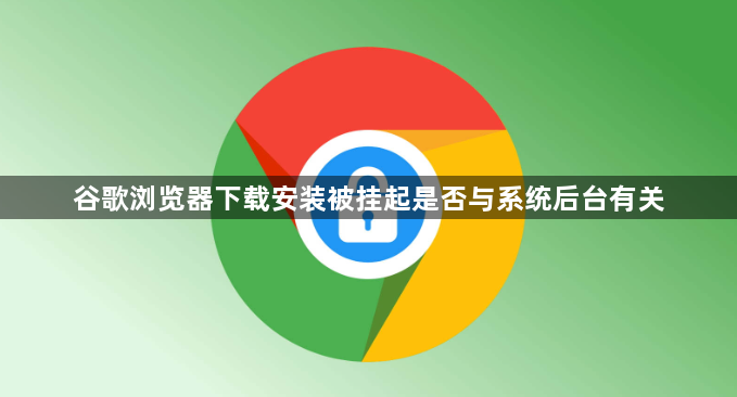 谷歌浏览器下载安装被挂起是否与系统后台有关1