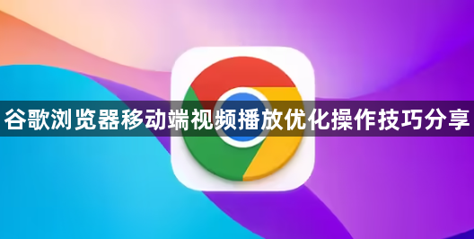 谷歌浏览器移动端视频播放优化操作技巧分享1
