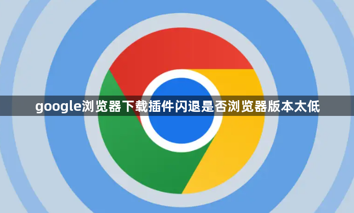 google浏览器下载插件闪退是否浏览器版本太低1