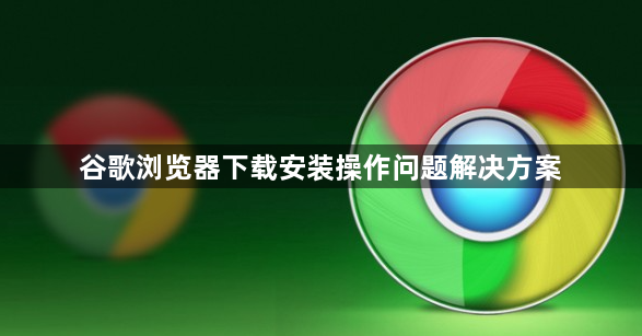 谷歌浏览器下载安装操作问题解决方案1