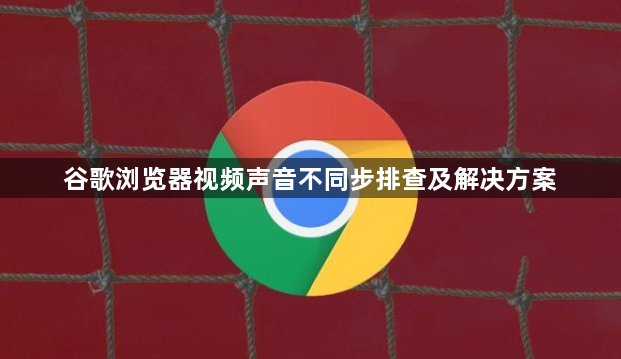 谷歌浏览器视频声音不同步排查及解决方案1